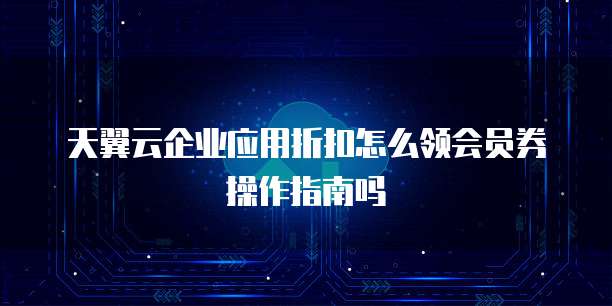 天翼云企业应用折扣怎么领会员券操作指南吗