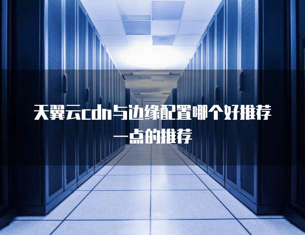 天翼云cdn与边缘配置哪个好推荐一点的推荐