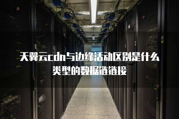 天翼云cdn与边缘活动区别是什么类型的数据链链接