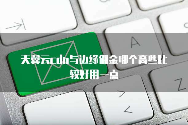 天翼云cdn与边缘佣金哪个高些比较好用一点