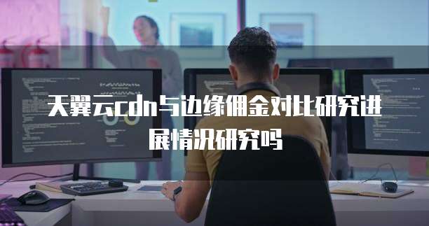 天翼云cdn与边缘佣金对比研究进展情况研究吗