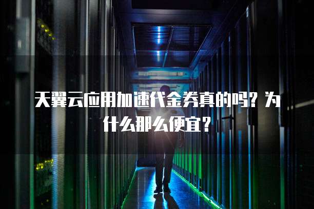 天翼云应用加速代金券真的吗?为什么那么便宜?