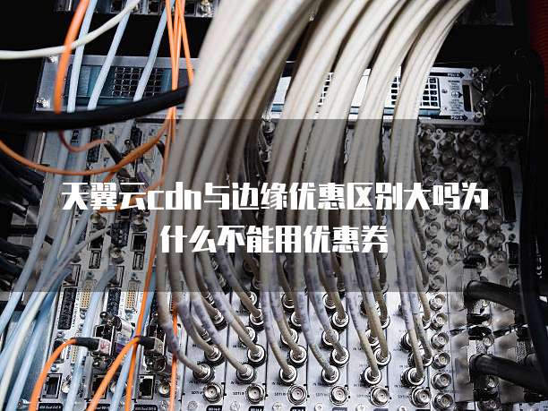 天翼云cdn与边缘优惠区别大吗为什么不能用优惠券