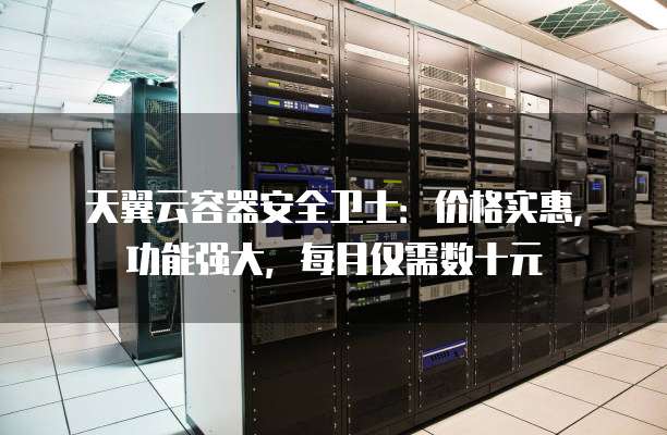 天翼云容器安全卫士:价格实惠,功能强大,每月仅需数十元