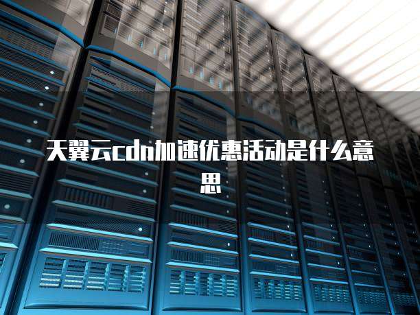 天翼云cdn加速优惠活动是什么意思