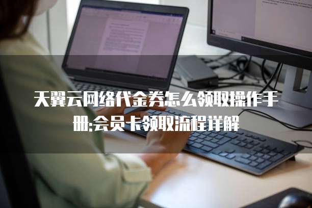 天翼云网络代金券怎么领取操作手册:会员卡领取流程详解