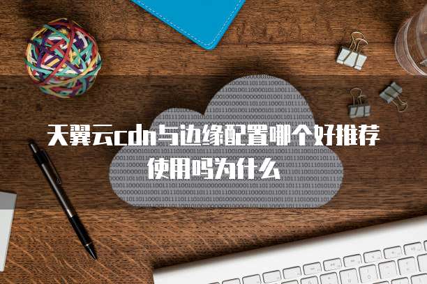天翼云cdn与边缘配置哪个好推荐使用吗为什么