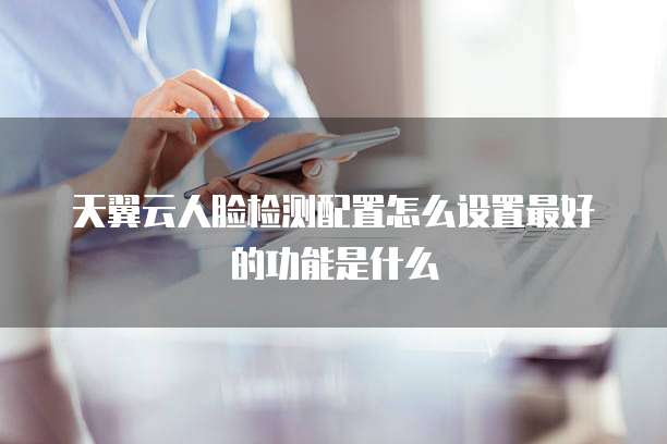 天翼云人脸检测配置怎么设置最好的功能是什么