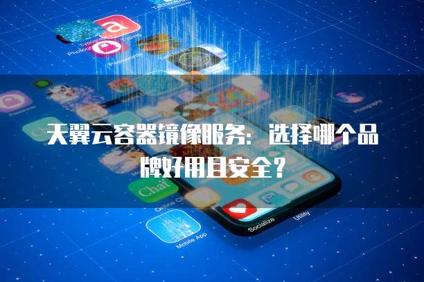天翼云容器镜像服务：选择哪个品牌好用且安全？