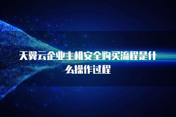 天翼云企业主机安全购买流程是什么操作过程