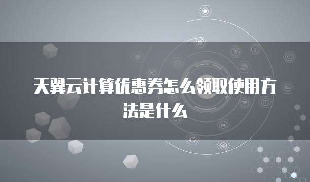 天翼云计算优惠券怎么领取使用方法是什么