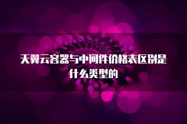 天翼云容器与中间件价格表区别是什么类型的