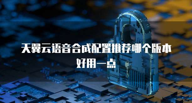 天翼云语音合成配置推荐哪个版本好用一点
