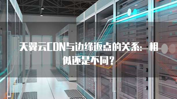 天翼云CDN与边缘返点的关系:相似还是不同?