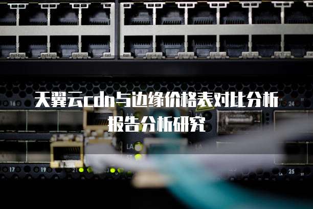 天翼云cdn与边缘价格表对比分析报告分析研究