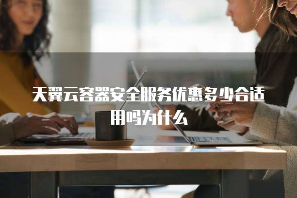 天翼云容器安全服务优惠多少合适用吗为什么