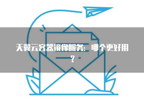 天翼云容器镜像服务：哪个更好用？