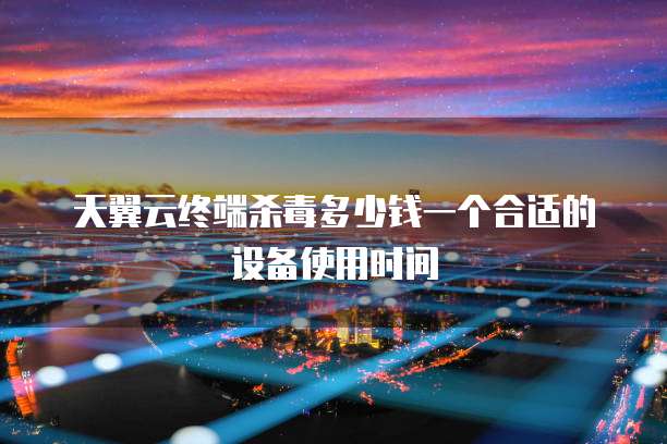 天翼云终端杀毒多少钱一个合适的设备使用时间