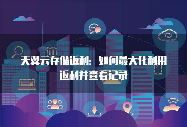 天翼云存储返利:如何最大化利用返利并查看记录