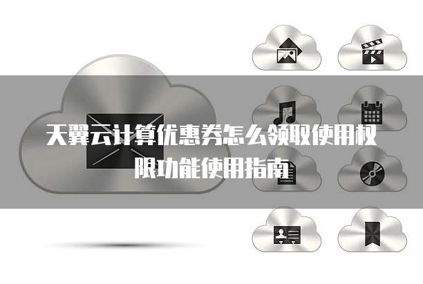天翼云计算优惠券怎么领取使用权限功能使用指南