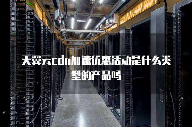 天翼云cdn加速优惠活动是什么类型的产品吗