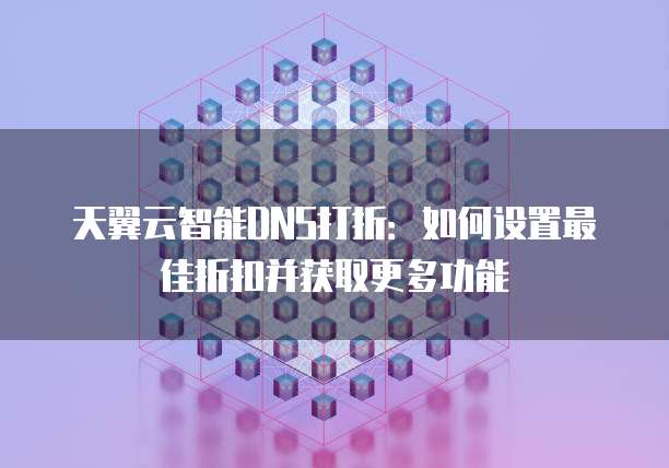天翼云智能DNS打折:如何设置最佳折扣并获取更多功能