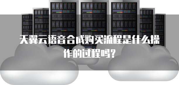 天翼云语音合成购买流程是什么操作的过程吗?