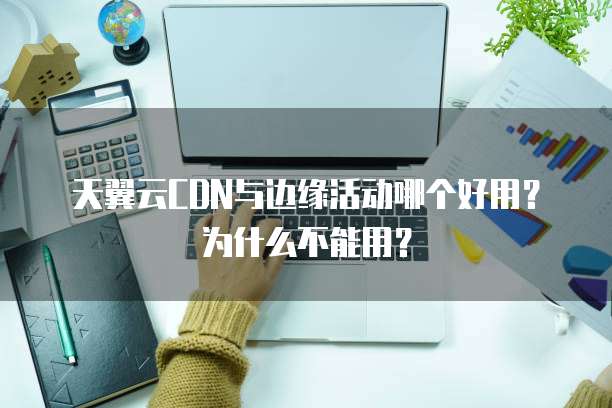天翼云CDN与边缘活动哪个好用？为什么不能用？