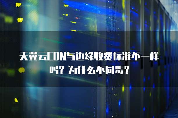 天翼云CDN与边缘收费标准不一样吗?为什么不同步?