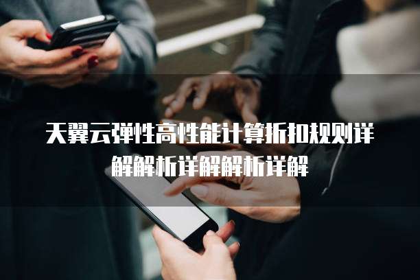 天翼云弹性高性能计算折扣规则详解解析详解解析详解