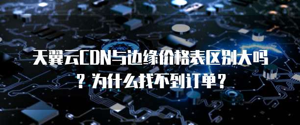 天翼云CDN与边缘价格表区别大吗?为什么找不到订单?