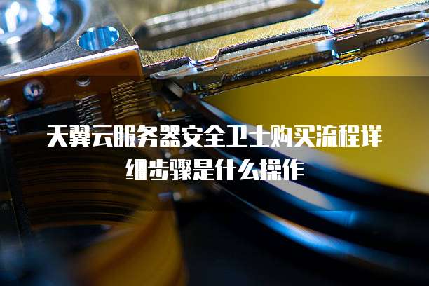 天翼云服务器安全卫士购买流程详细步骤是什么操作