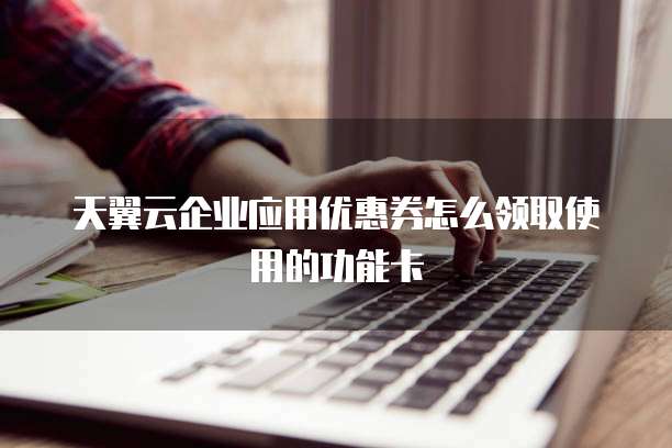 天翼云企业应用优惠券怎么领取使用的功能卡
