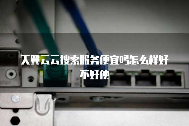 天翼云云搜索服务便宜吗怎么样好不好使