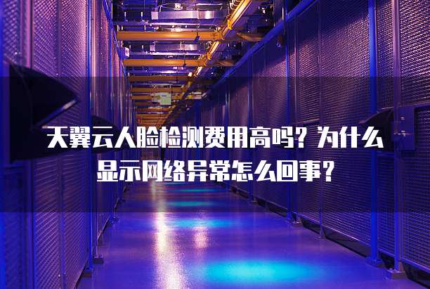 天翼云人脸检测费用高吗?为什么显示网络异常怎么回事?