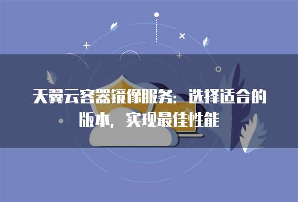 天翼云容器镜像服务:选择适合的版本,实现最佳性能