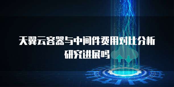 天翼云容器与中间件费用对比分析研究进展吗