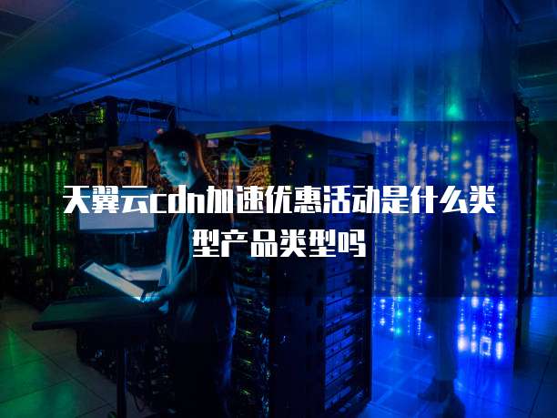 天翼云cdn加速优惠活动是什么类型产品类型吗