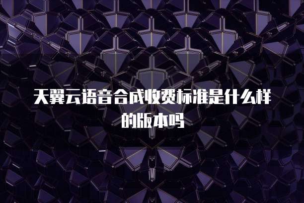 天翼云语音合成收费标准是什么样的版本吗