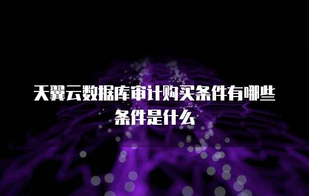 天翼云数据库审计购买条件有哪些条件是什么