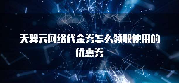 天翼云网络代金券怎么领取使用的优惠券