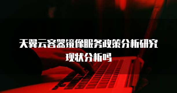 天翼云容器镜像服务政策分析研究现状分析吗