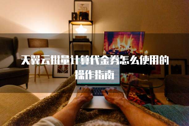 天翼云批量计算代金券怎么使用的操作指南