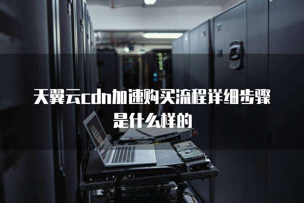 天翼云cdn加速购买流程详细步骤是什么样的
