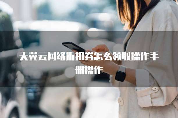 天翼云网络折扣券怎么领取操作手册操作