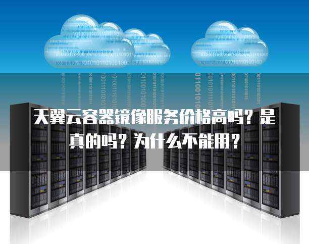 天翼云容器镜像服务价格高吗?是真的吗?为什么不能用?