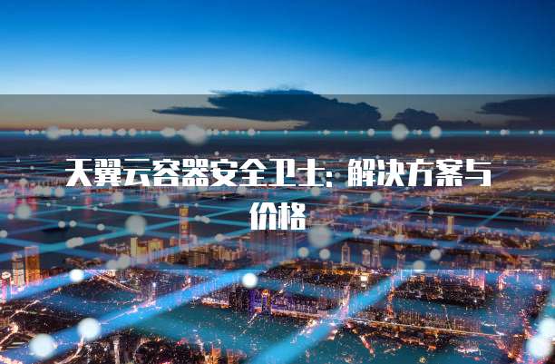 天翼云容器安全卫士: 解决方案与价格
