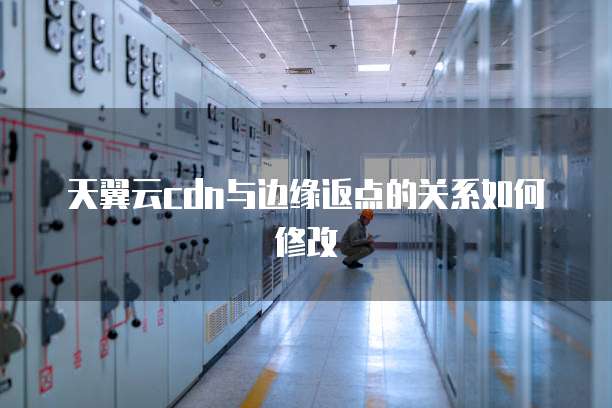 天翼云cdn与边缘返点的关系如何修改