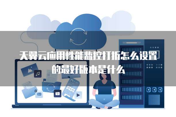 天翼云应用性能监控打折怎么设置的最好版本是什么