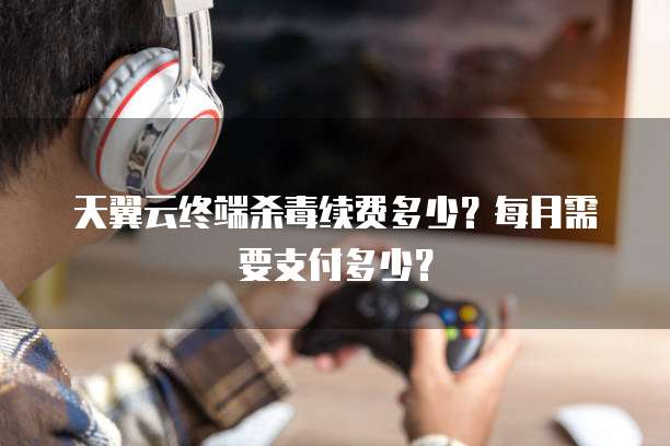 天翼云终端杀毒续费多少？每月需要支付多少？